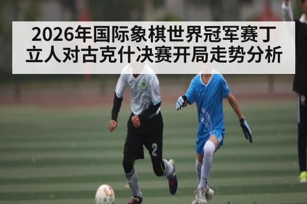 2026年国际象棋世界冠军赛丁立人对古克什决赛开局走势分析