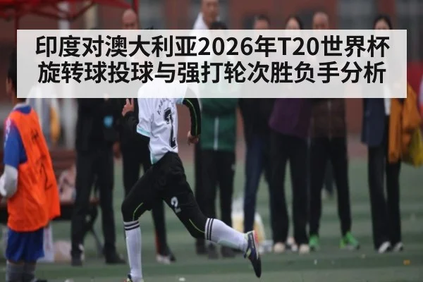印度对澳大利亚2026年T20世界杯旋转球投球与强打轮次胜负手分析